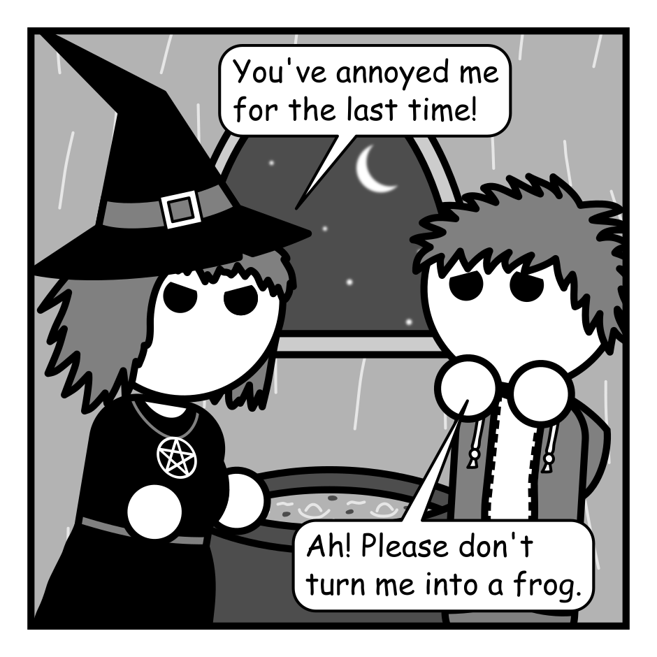 A 4 panel grayscale comic featuring a witch and a man with messy hair (Jim) in the witch's hut.
Panel 1.
Witch, angrily: You've annoyed me for the last time!
Jim, cowering: Ah! Please don't turn me into a frog.
Panel 2.
Witch, after a pause: What?
Jim: Isn't that what witches do? Turn people into frogs?
Panel 3.
Close up on the witch face palming.
Witch: Ugh, one witch has a thing for frogs and it sticks to the rest of us for eternity. No, I'm not going to turn you into a frog.
Panel 4.
Cut back out to see both characters. The witch is channeling magic in her hands.
Witch, angry: Because a frog can still come back and annoy me!
Jim, panicked: I take it back! Frog! Frog! I choose frog!